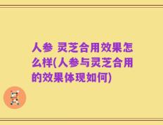 人参 灵芝合用效果怎么样(人参与灵芝合用的效果体现如何)