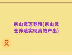 京山灵芝养殖(京山灵芝养殖实现高效产出)