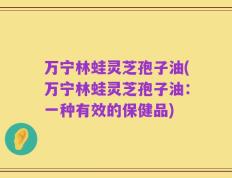 万宁林蛙灵芝孢子油(万宁林蛙灵芝孢子油：一种有效的保健品)