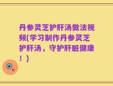 丹参灵芝护肝汤做法视频(学习制作丹参灵芝护肝汤，守护肝脏健康！)