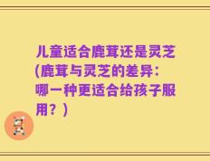 儿童适合鹿茸还是灵芝(鹿茸与灵芝的差异：哪一种更适合给孩子服用？)