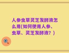 人参虫草灵芝发酵液怎么用(如何使用人参、虫草、灵芝发酵液？)