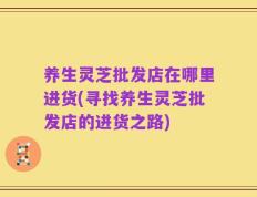 养生灵芝批发店在哪里进货(寻找养生灵芝批发店的进货之路)