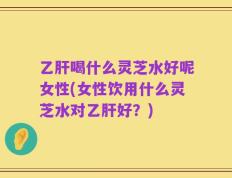 乙肝喝什么灵芝水好呢女性(女性饮用什么灵芝水对乙肝好？)