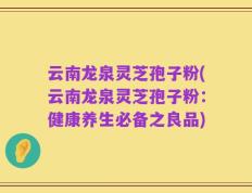 云南龙泉灵芝孢子粉(云南龙泉灵芝孢子粉：健康养生必备之良品)