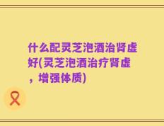 什么配灵芝泡酒治肾虚好(灵芝泡酒治疗肾虚，增强体质)