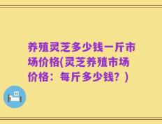 养殖灵芝多少钱一斤市场价格(灵芝养殖市场价格：每斤多少钱？)