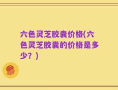 六色灵芝胶囊价格(六色灵芝胶囊的价格是多少？)