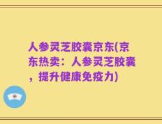 人参灵芝胶囊京东(京东热卖：人参灵芝胶囊，提升健康免疫力)