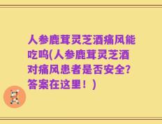 人参鹿茸灵芝酒痛风能吃呜(人参鹿茸灵芝酒对痛风患者是否安全？答案在这里！)
