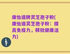 康怡道牌灵芝孢子粉(康怡道灵芝孢子粉：提高免疫力，释放健康活力)