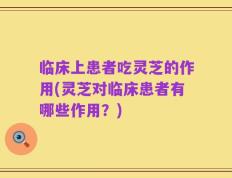 临床上患者吃灵芝的作用(灵芝对临床患者有哪些作用？)
