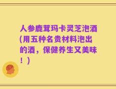 人参鹿茸玛卡灵芝泡酒(用五种名贵材料泡出的酒，保健养生又美味！)
