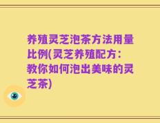 养殖灵芝泡茶方法用量比例(灵芝养殖配方：教你如何泡出美味的灵芝茶)
