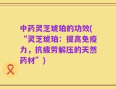 中药灵芝琥珀的功效(“灵芝琥珀：提高免疫力，抗疲劳解压的天然药材”)