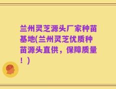 兰州灵芝源头厂家种苗基地(兰州灵芝优质种苗源头直供，保障质量！)