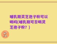 哺乳期灵芝孢子粉可以喝吗(哺乳期可否喝灵芝孢子粉？)