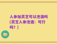 人参加灵芝可以泡酒吗(灵芝人参泡酒：可行吗？)