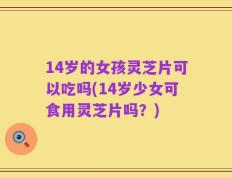 14岁的女孩灵芝片可以吃吗(14岁少女可食用灵芝片吗？)