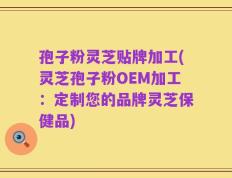 孢子粉灵芝贴牌加工(灵芝孢子粉OEM加工：定制您的品牌灵芝保健品)