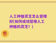 人工种植灵芝怎么管理好(如何成功管理人工种植的灵芝？)