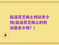 临淄灵芝稀土利润多少钱(临淄灵芝稀土的利润是多少钱？)