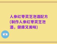 人参红枣灵芝泡酒配方(制作人参红枣灵芝泡酒，健康又美味)
