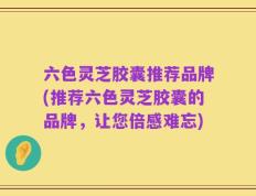 六色灵芝胶囊推荐品牌(推荐六色灵芝胶囊的品牌，让您倍感难忘)
