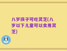 八岁孩子可吃灵芝(八岁以下儿童可以食用灵芝)