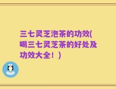 三七灵芝泡茶的功效(喝三七灵芝茶的好处及功效大全！)
