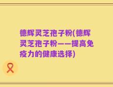 德辉灵芝孢子粉(德辉灵芝孢子粉——提高免疫力的健康选择)