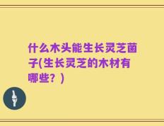 什么木头能生长灵芝菌子(生长灵芝的木材有哪些？)