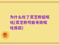 为什么吃了灵芝粉后呕吐(灵芝粉可能导致呕吐反应)