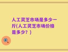 人工灵芝市场是多少一斤(人工灵芝市场价格是多少？)