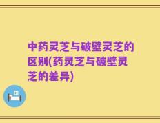 中药灵芝与破壁灵芝的区别(药灵芝与破壁灵芝的差异)