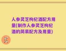 人参灵芝枸杞酒配方用量(制作人参灵芝枸杞酒的简易配方及用量)