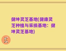 健坤灵芝基地(健康灵芝种植与采摘基地：健坤灵芝基地)
