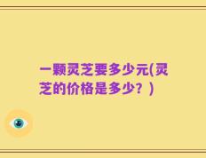一颗灵芝要多少元(灵芝的价格是多少？)
