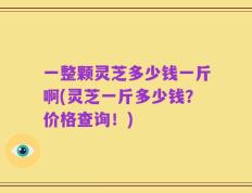 一整颗灵芝多少钱一斤啊(灵芝一斤多少钱？价格查询！)