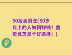 50后卖灵芝(50岁以上的人如何赚钱？售卖灵芝是个好选择！)