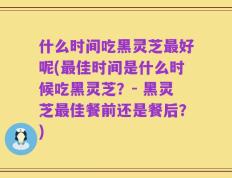 什么时间吃黑灵芝最好呢(最佳时间是什么时候吃黑灵芝？- 黑灵芝最佳餐前还是餐后？)