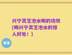 兴宁灵芝泡水喝的功效(喝兴宁灵芝泡水的惊人好处！)