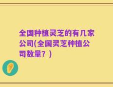 全国种植灵芝的有几家公司(全国灵芝种植公司数量？)