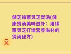 健芝缘菌灵芝煲汤(健康煲汤美味滋补：用缘菌灵芝打造营养滋补的煲汤秘方)