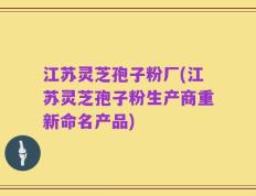 江苏灵芝孢子粉厂(江苏灵芝孢子粉生产商重新命名产品)