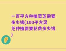一百平方种植灵芝需要多少钱(100平方灵芝种植需要花费多少钱)