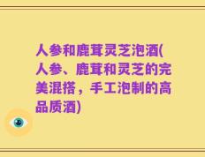 人参和鹿茸灵芝泡酒(人参、鹿茸和灵芝的完美混搭，手工泡制的高品质酒)