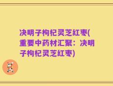 决明子枸杞灵芝红枣(重要中药材汇聚：决明子枸杞灵芝红枣)