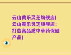 云山黄乐灵芝旗舰店(云山黄乐灵芝旗舰店：打造高品质中草药保健产品)