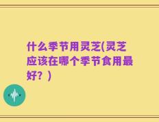 什么季节用灵芝(灵芝应该在哪个季节食用最好？)